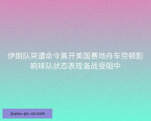 伊朗队突遭命令离开美国赛地舟车劳顿影响球队状态表现备战受阻中