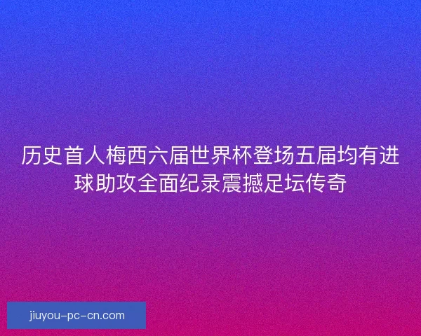 历史首人梅西六届世界杯登场五届均有进球助攻全面纪录震撼足坛传奇